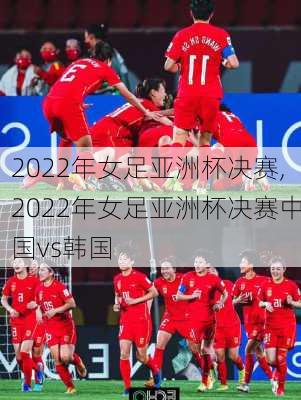 2022年女足亚洲杯决赛,2022年女足亚洲杯决赛中国vs韩国