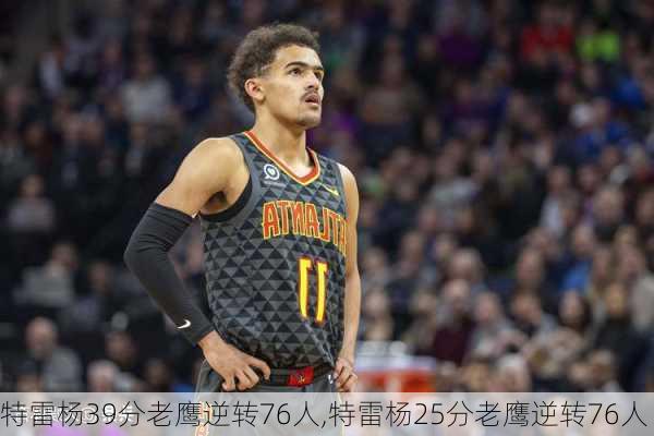 特雷杨39分老鹰逆转76人,特雷杨25分老鹰逆转76人