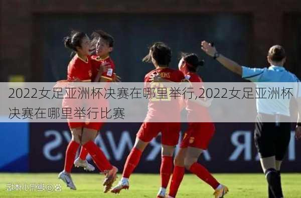 2022女足亚洲杯决赛在哪里举行,2022女足亚洲杯决赛在哪里举行比赛