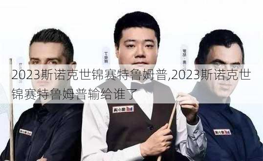 2023斯诺克世锦赛特鲁姆普,2023斯诺克世锦赛特鲁姆普输给谁了