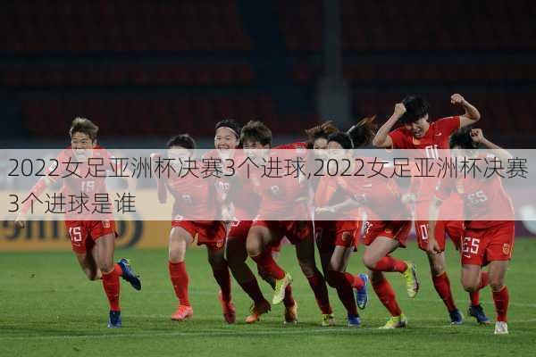 2022女足亚洲杯决赛3个进球,2022女足亚洲杯决赛3个进球是谁