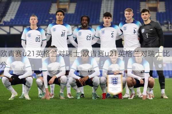 欧青赛u21英格兰对瑞士,欧青赛u21英格兰对瑞士比分